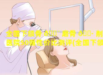 全国下颌骨 🐴 磨骨 🕷 削骨医院50强性价比测评(全国下颌角磨骨最好的医生)